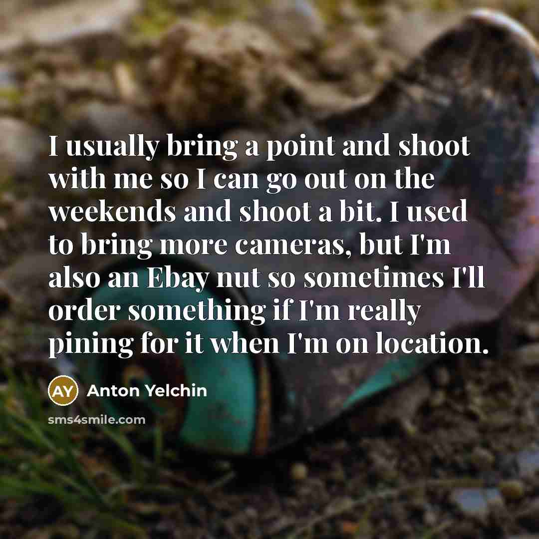 “I usually bring a point and shoot with me so I can go out on the weekends and shoot a bit. I used to bring more cameras, but I'm also an Ebay nut so sometimes I'll order something if I'm really pining for it when I'm on location.” quote by Anton Yelchin