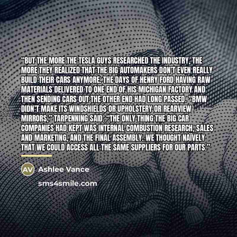 “But the more the Tesla guys researched the industry, the more they realized that the big automakers don’t even really build their cars anymore. The days of Henry Ford having raw materials delivered to one end of his Michigan factory and then sending cars out the other end had long passed. “BMW…” quote by Ashlee Vance
