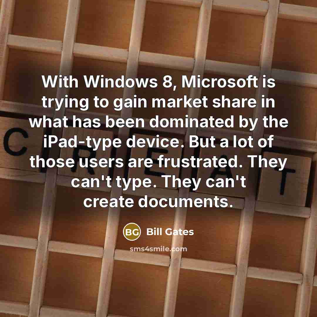 “With Windows 8, Microsoft is trying to gain market share in what has been dominated by the iPad-type device. But a lot of those users are frustrated. They can't type. They can't create documents.” quote by Bill Gates