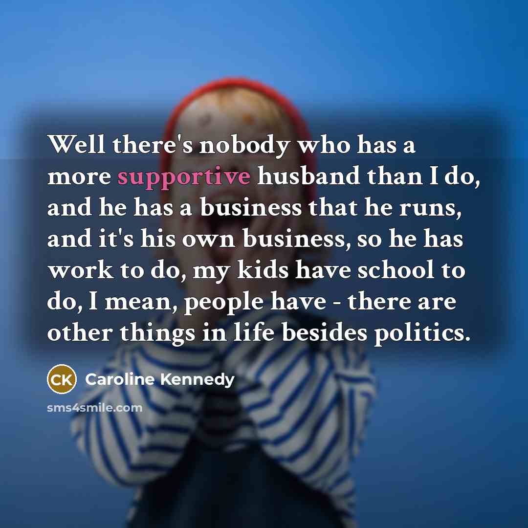 “Well there's nobody who has a more supportive husband than I do, and he has a business that he runs, and it's his own business, so he has work to do, my kids have school to do, I mean, people have - there are other things in life besides politics.” quote by Caroline Kennedy