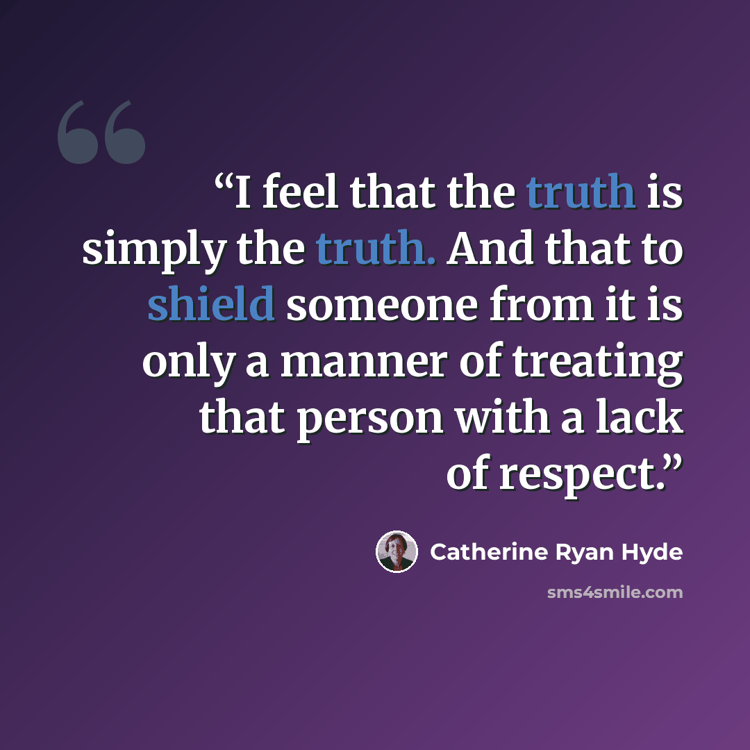 “I feel that the truth is simply the truth. And that to shield someone from it is only a manner of treating that person with a lack of respect.” quote by Catherine Ryan Hyde