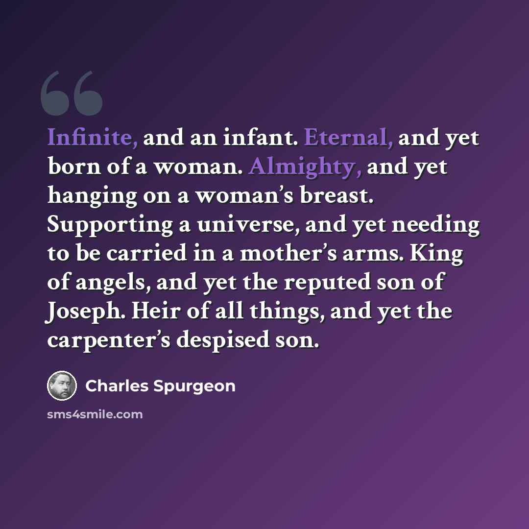 “Infinite, and an infant. Eternal, and yet born of a woman. Almighty, and yet hanging on a woman’s breast. Supporting a universe, and yet needing to be carried in a mother’s arms. King of angels, and yet the reputed son of Joseph. Heir of all things, and yet the carpenter’s despised son.” quote by Charles Spurgeon