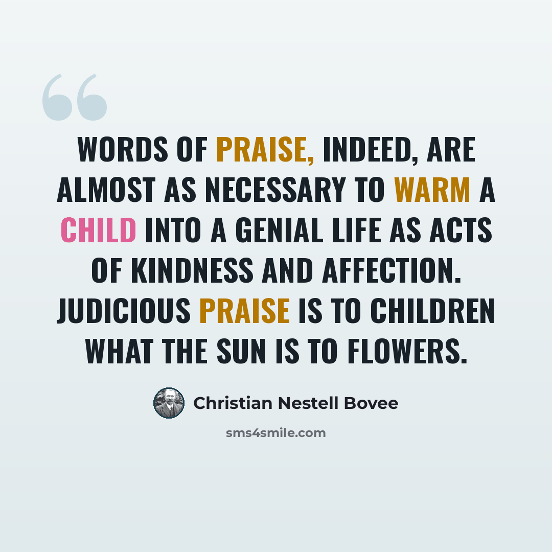 “Words of praise, indeed, are almost as necessary to warm a child into a genial life as acts of kindness and affection. Judicious praise is to children what the sun is to flowers.” quote by Christian Nestell Bovee