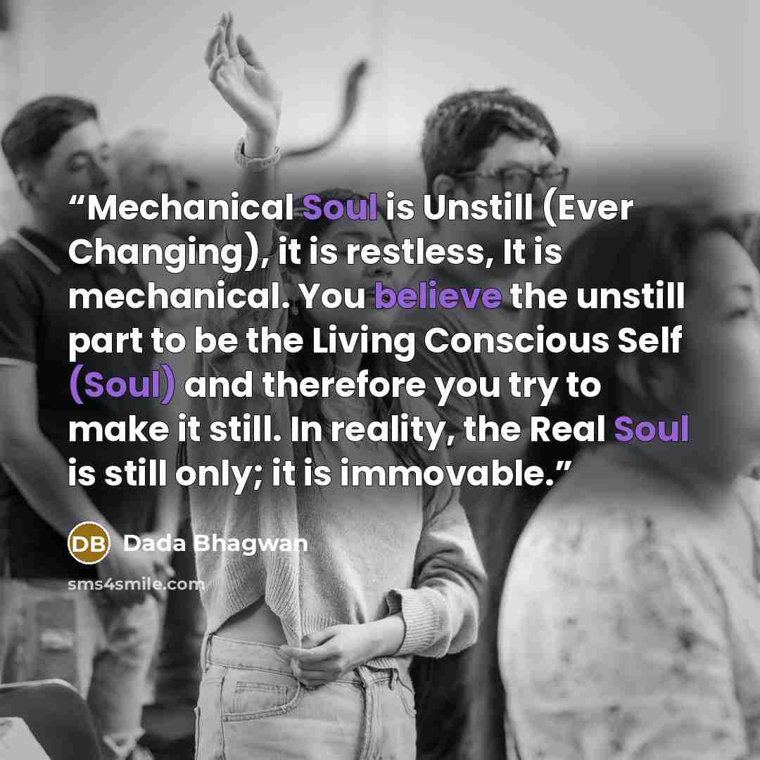 “Mechanical Soul is Unstill (Ever Changing), it is restless, It is mechanical. You believe the unstill part to be the Living Conscious Self (Soul) and therefore you try to make it still. In reality, the Real Soul is still only; it is immovable.” quote by Dada Bhagwan