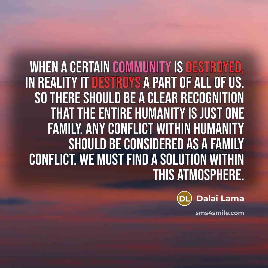 “When a certain community is destroyed, in reality it destroys a part of all of us. So there should be a clear recognition that the entire humanity is just one family. Any conflict within humanity should be considered as a family conflict. We must find a solution within this atmosphere.” quote by Dalai Lama
