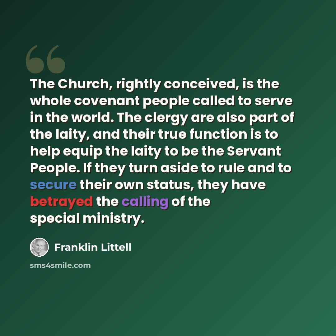 “The Church, rightly conceived, is the whole covenant people called to serve in the world. The clergy are also part of the laity, and their true function is to help equip the laity to be the Servant People. If they turn aside to rule and to secure their own status, they have betrayed the calling of…” quote by Franklin Littell