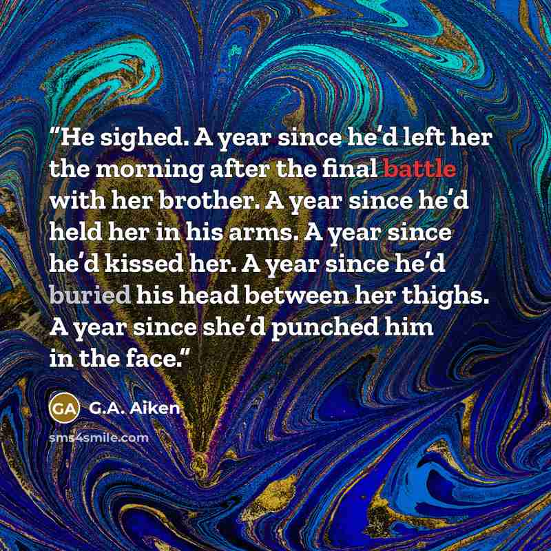 “He sighed. A year since he’d left her the morning after the final battle with her brother. A year since he’d held her in his arms. A year since he’d kissed her. A year since he’d buried his head between her thighs. A year since she’d punched him in the face.” quote by G.A. Aiken