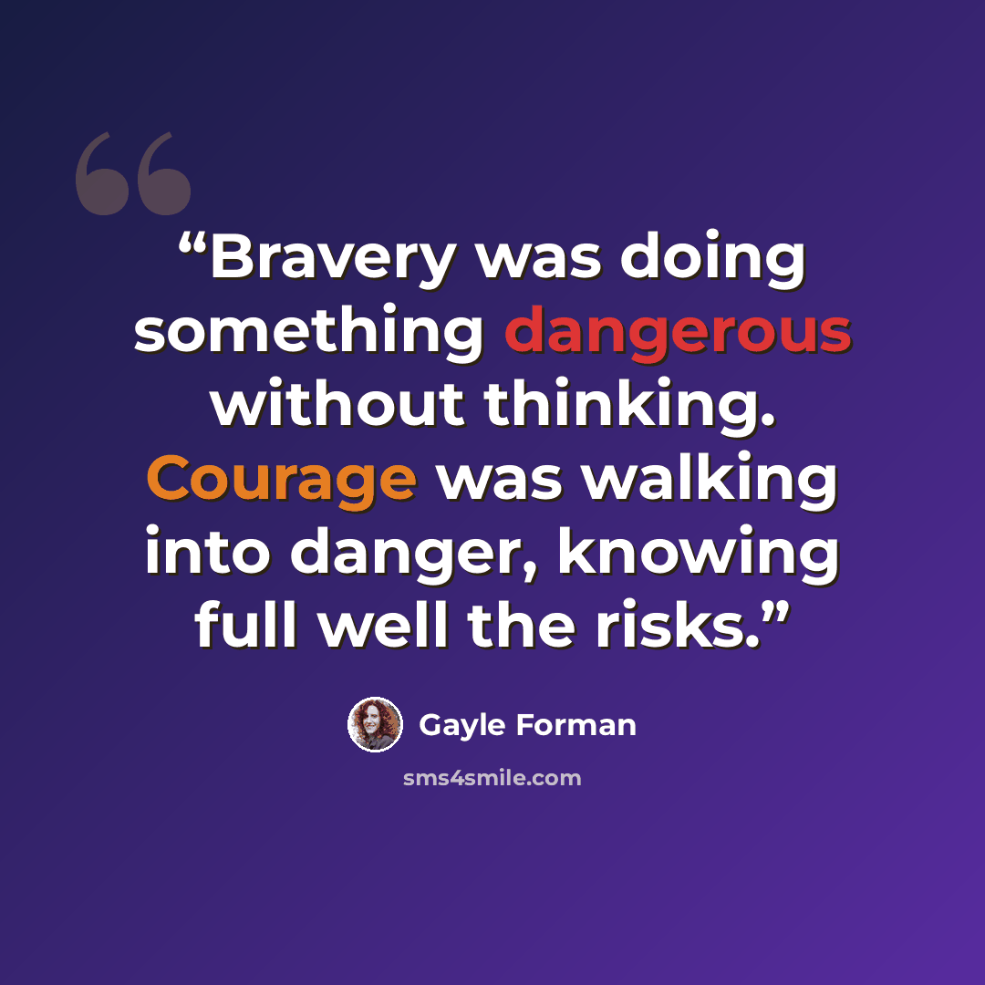 “Bravery was doing something dangerous without thinking. Courage was walking into danger, knowing full well the risks.” quote by Gayle Forman