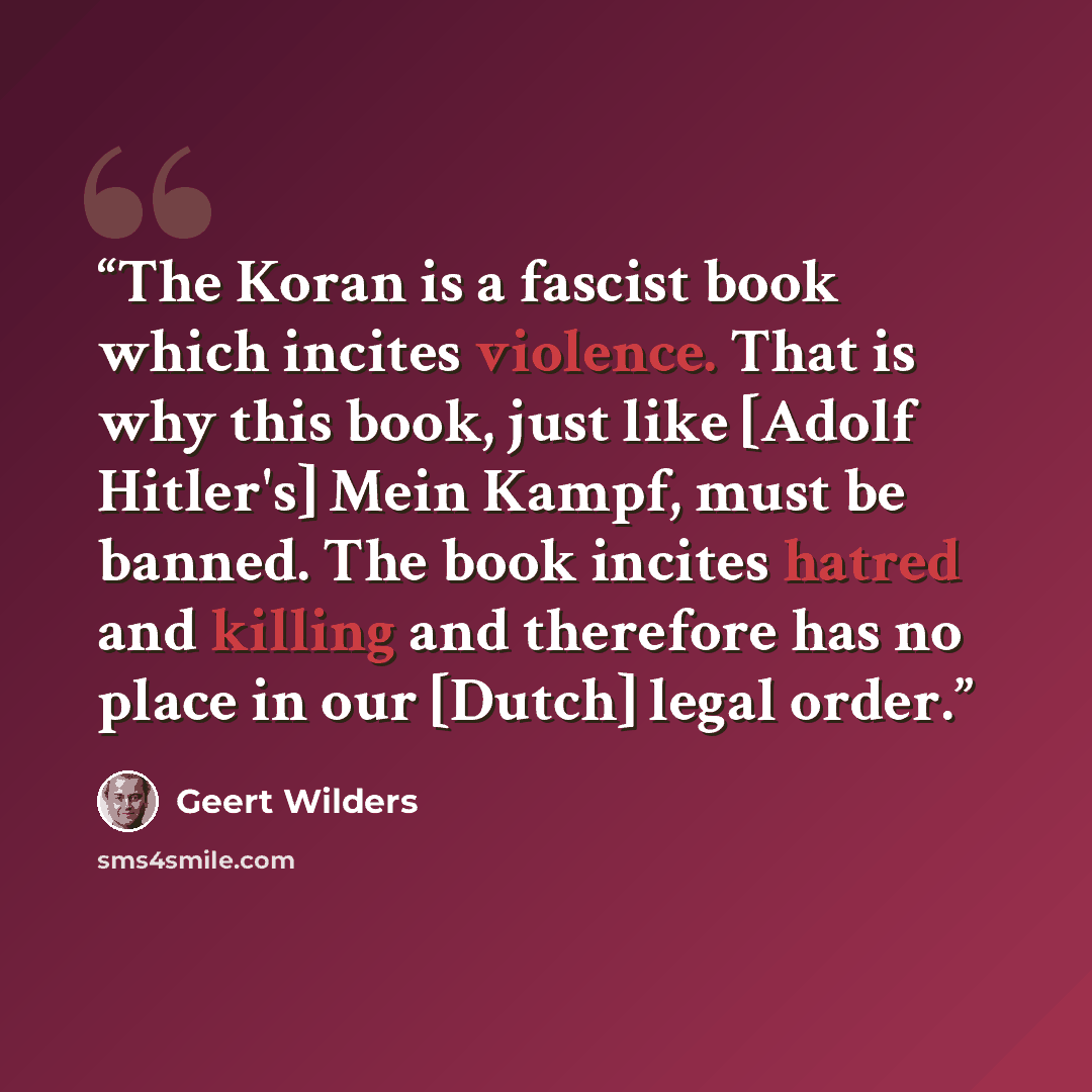 “The Koran is a fascist book which incites violence. That is why this book, just like [Adolf Hitler's] Mein Kampf, must be banned. The book incites hatred and killing and therefore has no place in our [Dutch] legal order.” quote by Geert Wilders