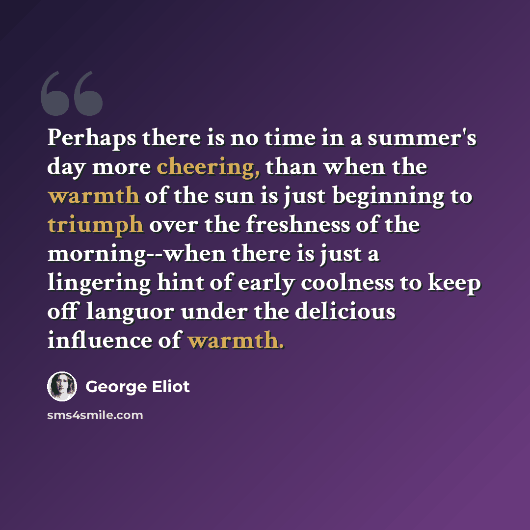 “Perhaps there is no time in a summer's day more cheering, than when the warmth of the sun is just beginning to triumph over the freshness of the morning--when there is just a lingering hint of early coolness to keep off languor under the delicious influence of warmth.” quote by George Eliot