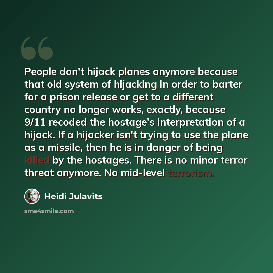 “People don't hijack planes anymore because that old system of hijacking in order to barter for a prison release or get to a different country no longer works, exactly, because 9/11 recoded the hostage's interpretation of a hijack. If a hijacker isn't trying to use the plane as a missile, then he…” quote by Heidi Julavits