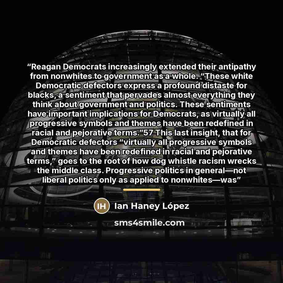 “Reagan Democrats increasingly extended their antipathy from nonwhites to government as a whole. “These white Democratic defectors express a profound distaste for blacks, a sentiment that pervades almost everything they think about government and politics. These sentiments have important…” quote by Ian Haney López