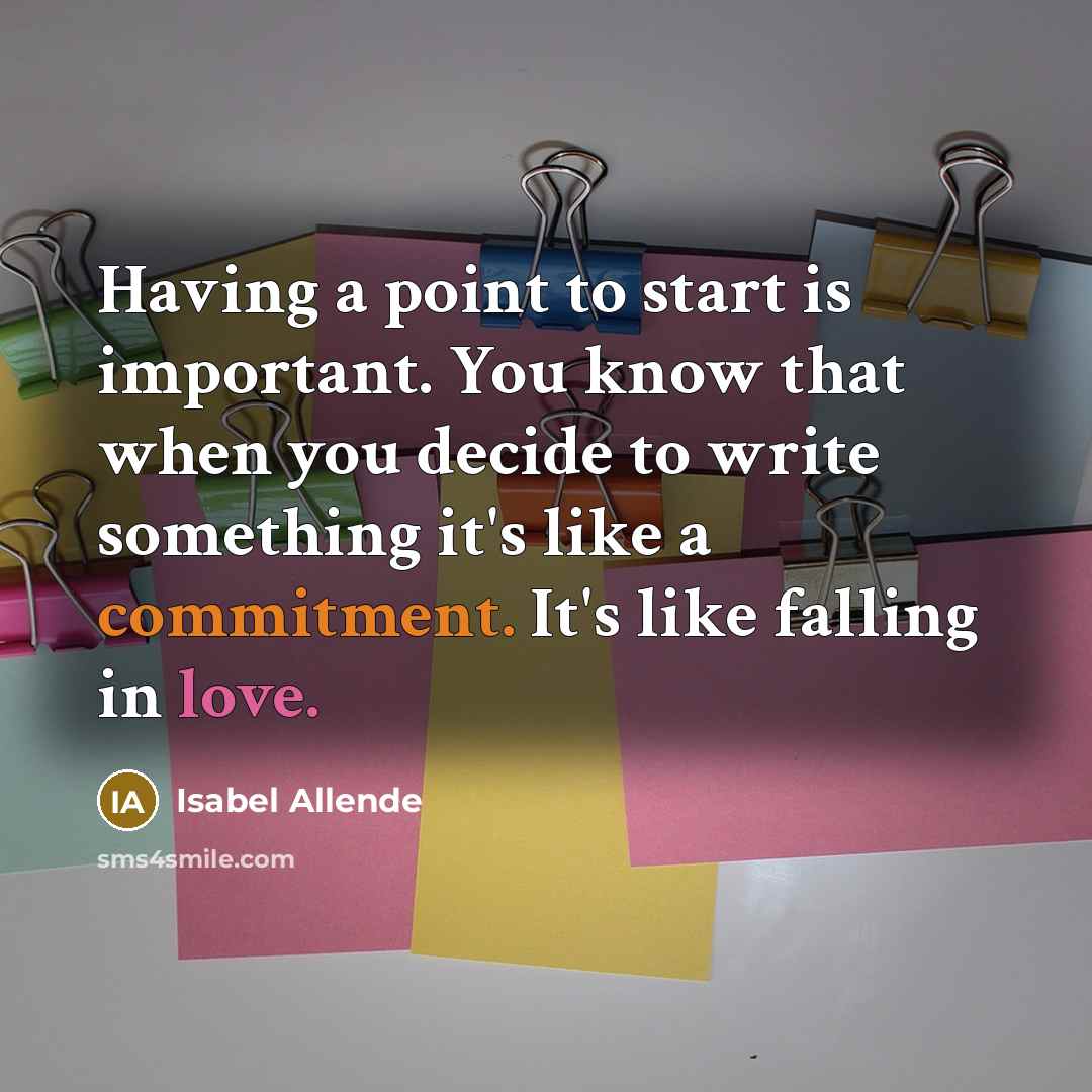 “Having a point to start is important. You know that when you decide to write something it's like a commitment. It's like falling in love.” quote by Isabel Allende