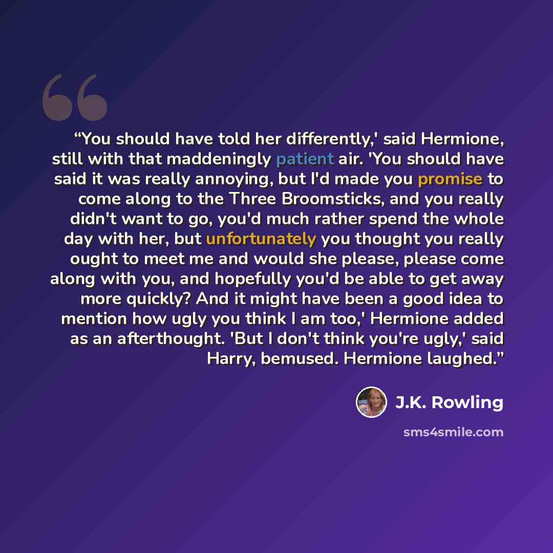 “You should have told her differently,' said Hermione, still with that maddeningly patient air. 'You should have said it was really annoying, but I'd made you promise to come along to the Three Broomsticks, and you really didn't want to go, you'd much rather spend the whole day with her, but…” quote by J.K. Rowling