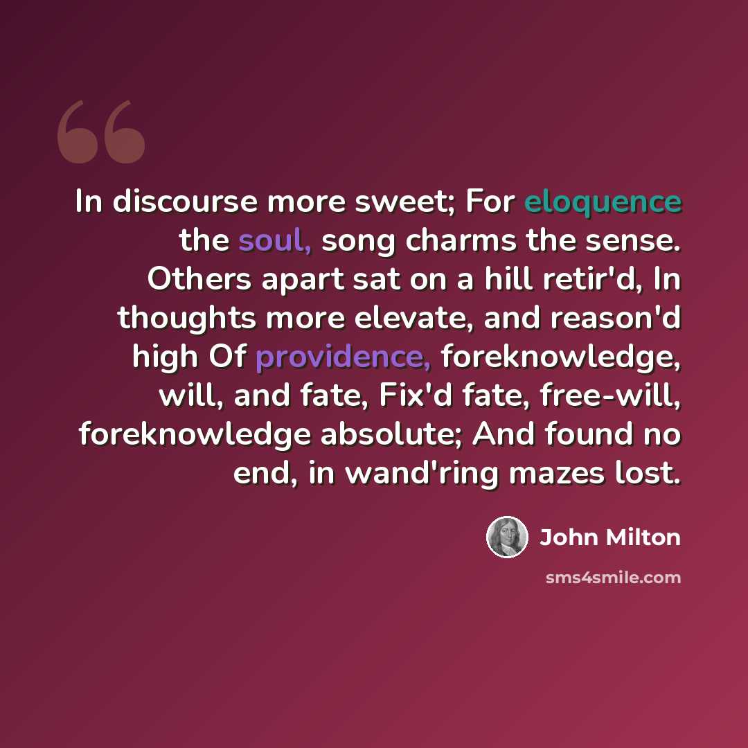 “In discourse more sweet; For eloquence the soul, song charms the sense. Others apart sat on a hill retir'd, In thoughts more elevate, and reason'd high Of providence, foreknowledge, will, and fate, Fix'd fate, free-will, foreknowledge absolute; And found no end, in wand'ring mazes lost.” quote by John Milton