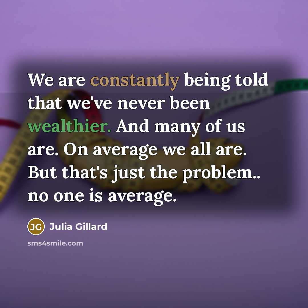 “We are constantly being told that we've never been wealthier. And many of us are. On average we all are. But that's just the problem.. no one is average.” quote by Julia Gillard