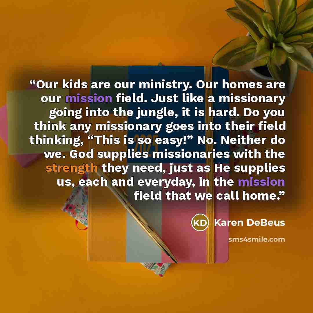 “Our kids are our ministry. Our homes are our mission field. Just like a missionary going into the jungle, it is hard. Do you think any missionary goes into their field thinking, “This is so easy!” No. Neither do we. God supplies missionaries with the strength they need, just as He supplies us…” quote by Karen DeBeus