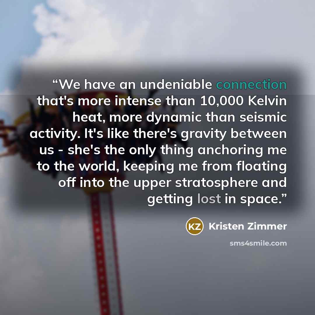 “We have an undeniable connection that's more intense than 10,000 Kelvin heat, more dynamic than seismic activity. It's like there's gravity between us - she's the only thing anchoring me to the world, keeping me from floating off into the upper stratosphere and getting lost in space.” quote by Kristen Zimmer