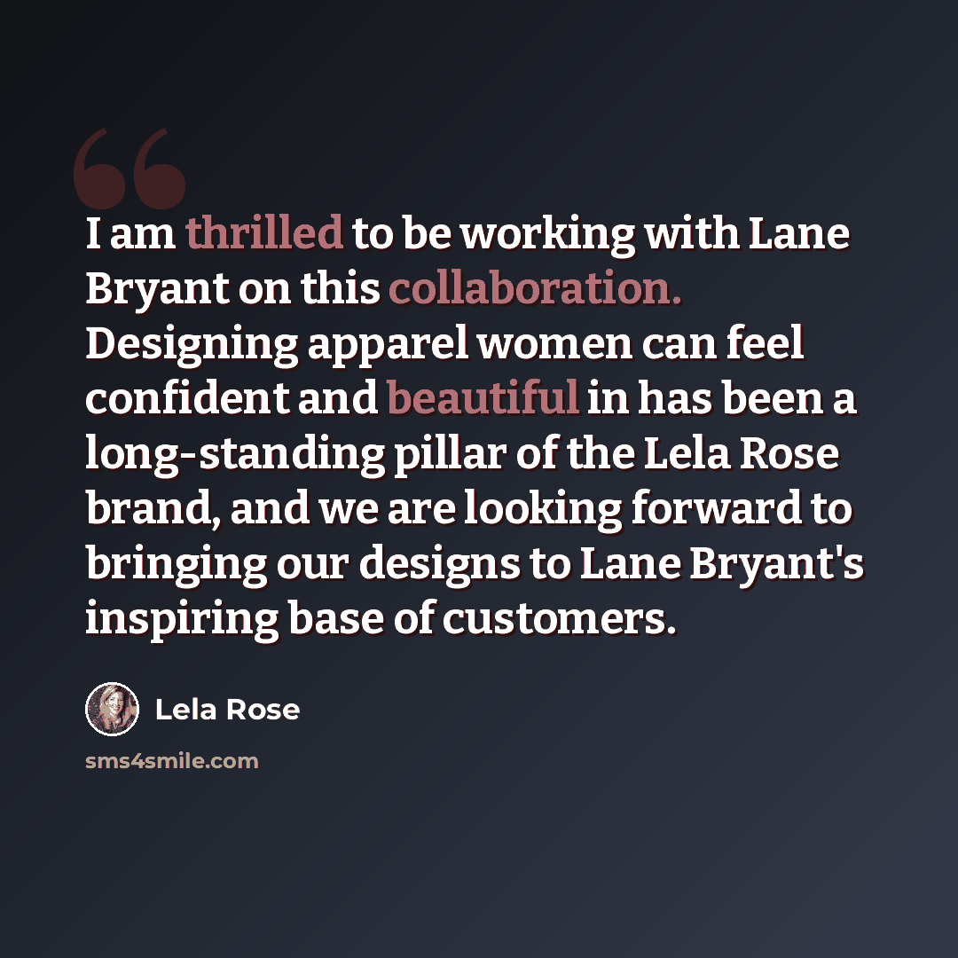 “I am thrilled to be working with Lane Bryant on this collaboration. Designing apparel women can feel confident and beautiful in has been a long-standing pillar of the Lela Rose brand, and we are looking forward to bringing our designs to Lane Bryant's inspiring base of customers.” quote by Lela Rose