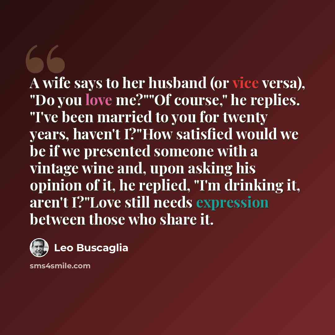 “A wife says to her husband (or vice versa), "Do you love me?""Of course," he replies. "I've been married to you for twenty years, haven't I?"How satisfied would we be if we presented someone with a vintage wine and, upon asking his opinion of it, he replied, "I'm drinking it, aren't I?"Love still…” quote by Leo Buscaglia