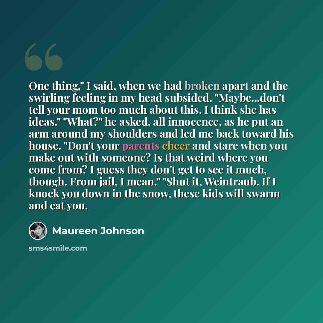 “One thing," I said, when we had broken apart and the swirling feeling in my head subsided. "Maybe...don't tell your mom too much about this. I think she has ideas." "What?" he asked, all innocence, as he put an arm around my shoulders and led me back toward his house. "Don't your parents cheer and…” quote by Maureen Johnson