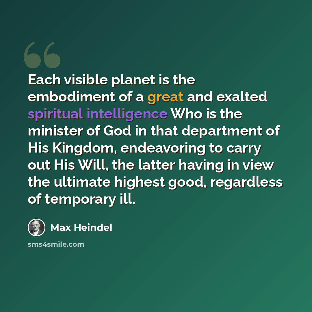 “Each visible planet is the embodiment of a great and exalted spiritual intelligence Who is the minister of God in that department of His Kingdom, endeavoring to carry out His Will, the latter having in view the ultimate highest good, regardless of temporary ill.” quote by Max Heindel