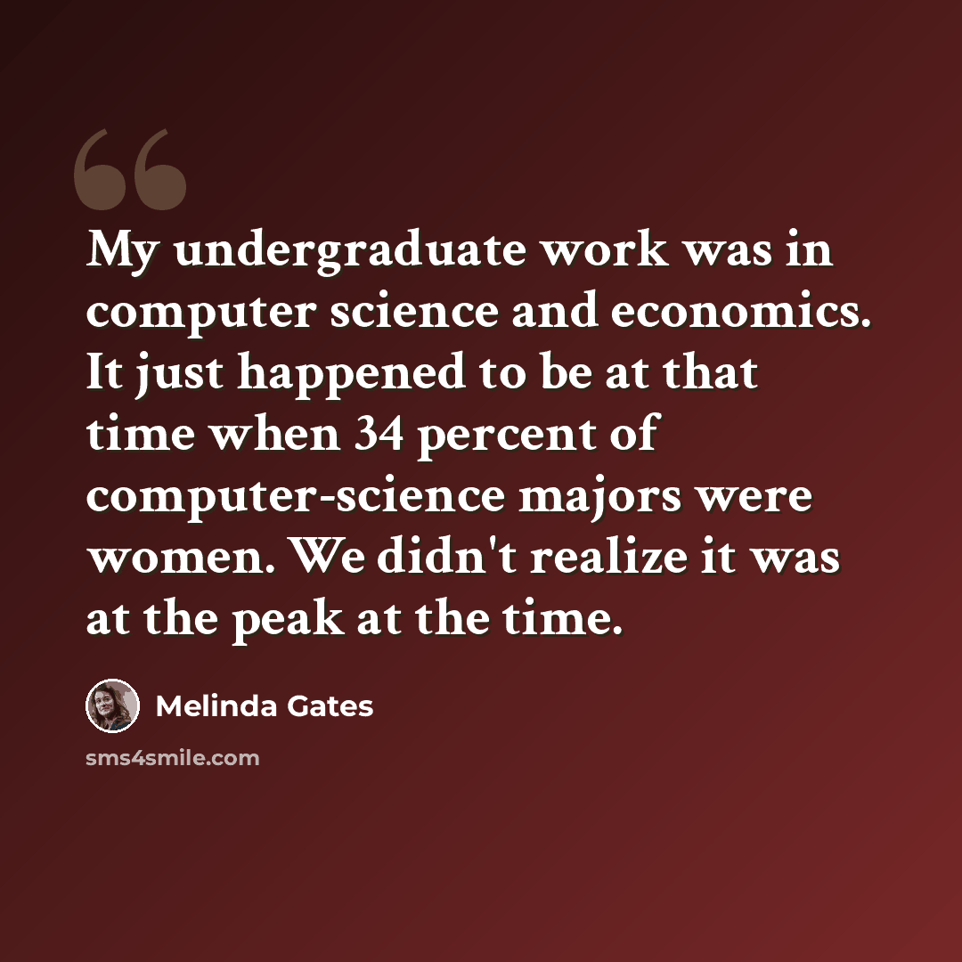 “My undergraduate work was in computer science and economics. It just happened to be at that time when 34 percent of computer-science majors were women. We didn't realize it was at the peak at the time.” quote by Melinda Gates