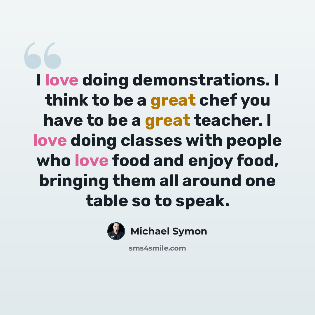 “I love doing demonstrations. I think to be a great chef you have to be a great teacher. I love doing classes with people who love food and enjoy food, bringing them all around one table so to speak.” quote by Michael Symon