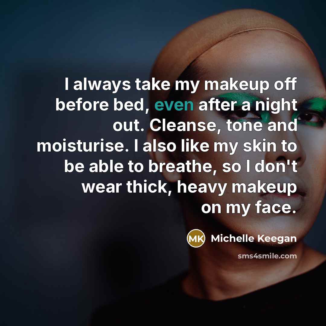 “I always take my makeup off before bed, even after a night out. Cleanse, tone and moisturise. I also like my skin to be able to breathe, so I don't wear thick, heavy makeup on my face.” quote by Michelle Keegan