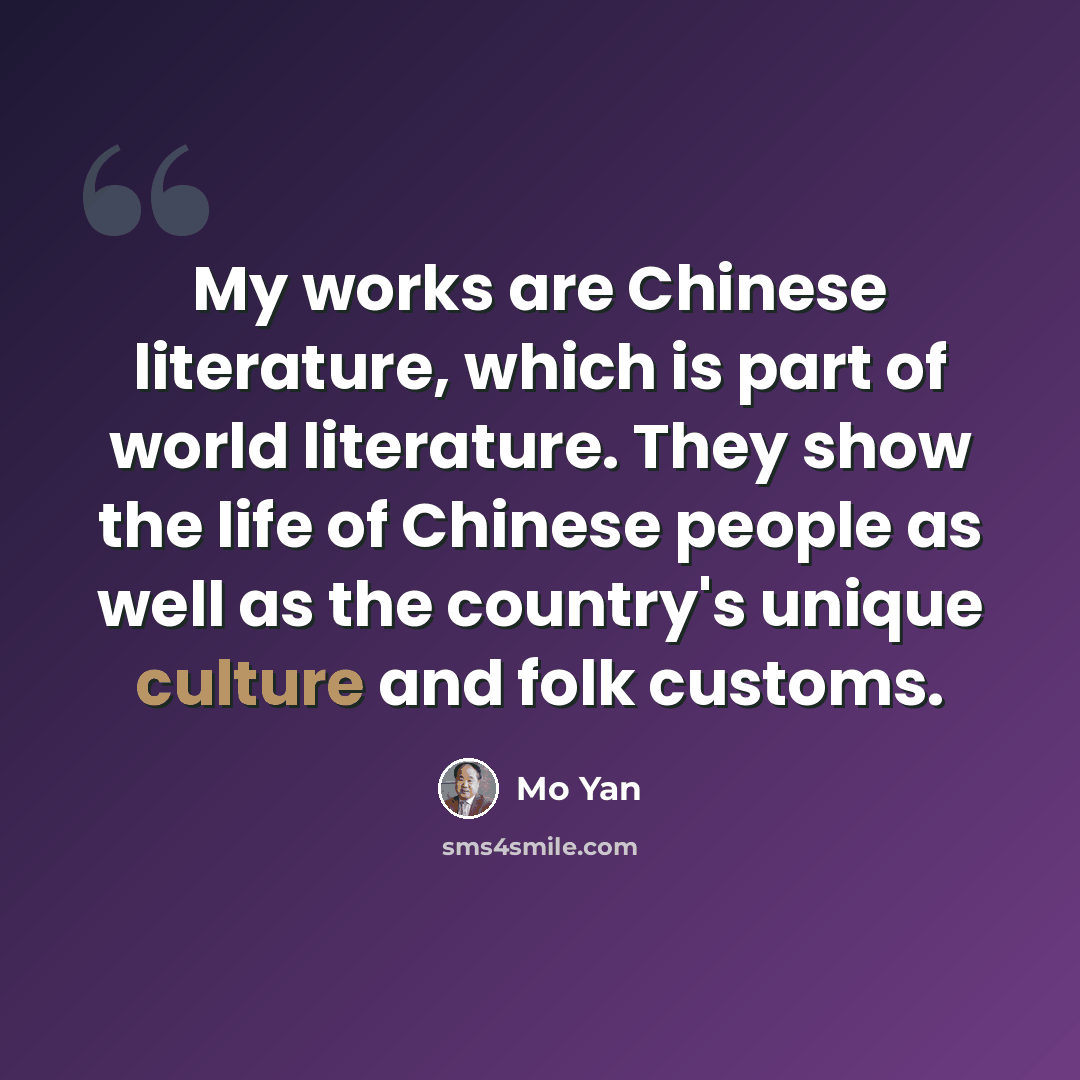 “My works are Chinese literature, which is part of world literature. They show the life of Chinese people as well as the country's unique culture and folk customs.” quote by Mo Yan