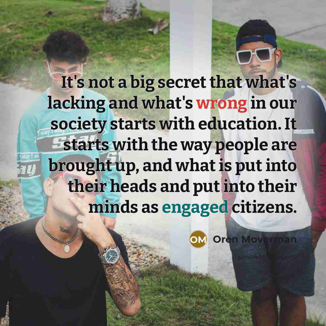 “It's not a big secret that what's lacking and what's wrong in our society starts with education. It starts with the way people are brought up, and what is put into their heads and put into their minds as engaged citizens.” quote by Oren Moverman