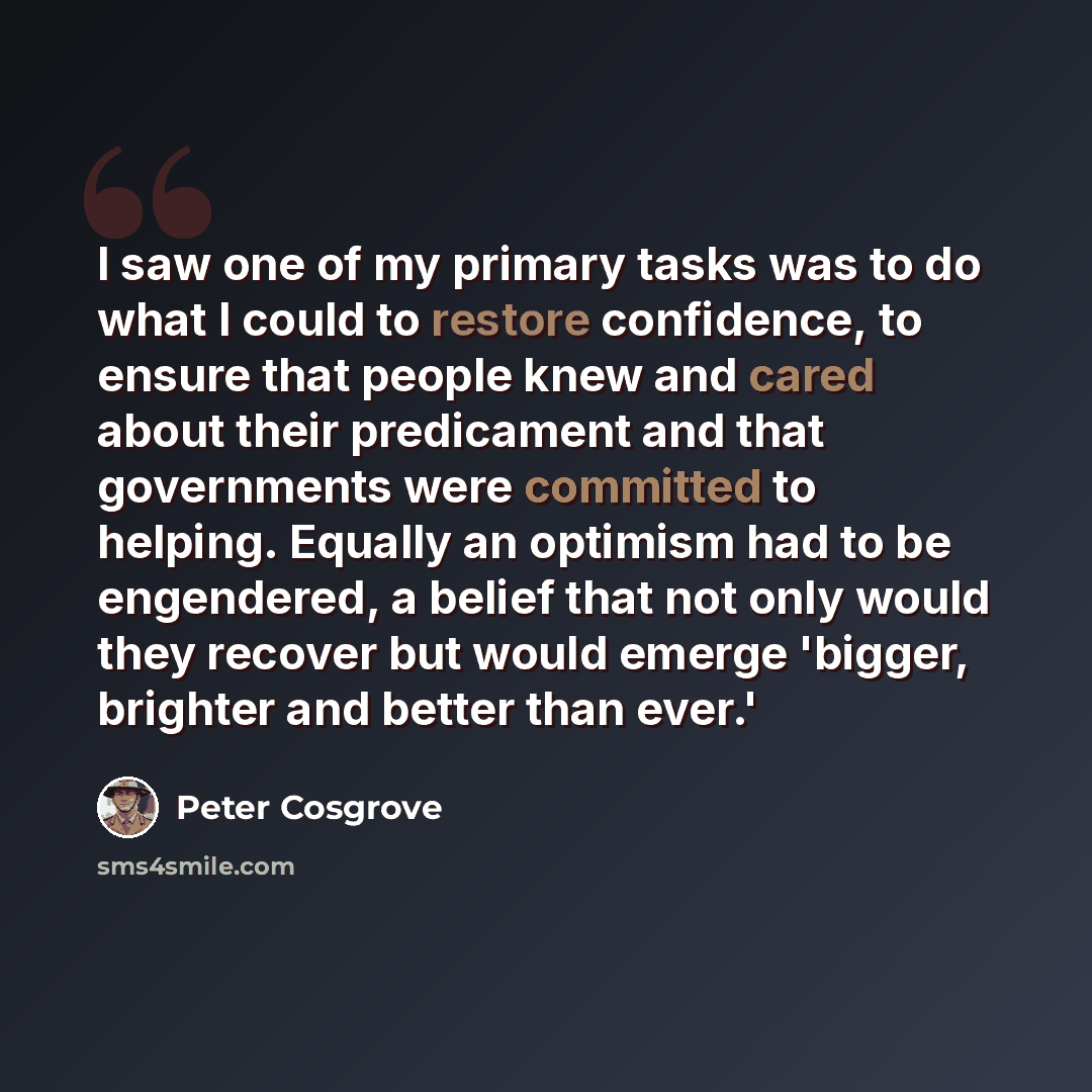 “I saw one of my primary tasks was to do what I could to restore confidence, to ensure that people knew and cared about their predicament and that governments were committed to helping. Equally an optimism had to be engendered, a belief that not only would they recover but would emerge 'bigger…” quote by Peter Cosgrove
