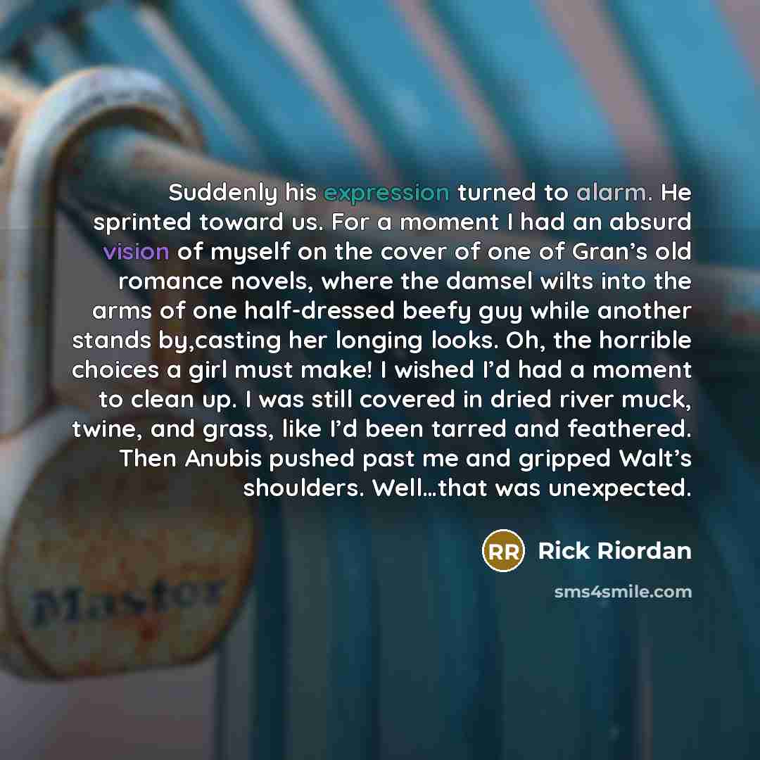 “Suddenly his expression turned to alarm. He sprinted toward us. For a moment I had an absurd vision of myself on the cover of one of Gran’s old romance novels, where the damsel wilts into the arms of one half-dressed beefy guy while another stands by,casting her longing looks. Oh, the horrible…” quote by Rick Riordan