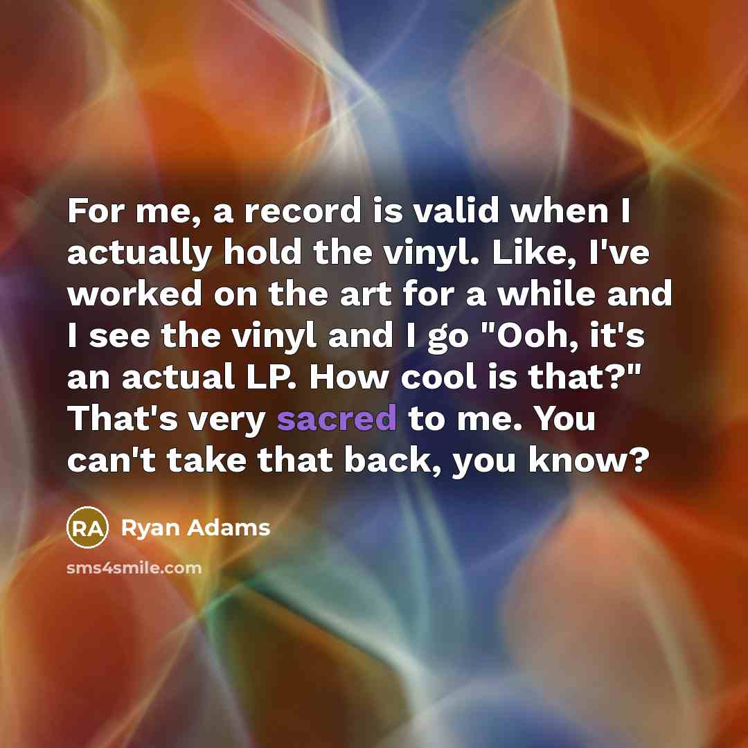 “For me, a record is valid when I actually hold the vinyl. Like, I've worked on the art for a while and I see the vinyl and I go "Ooh, it's an actual LP. How cool is that?" That's very sacred to me. You can't take that back, you know?” quote by Ryan Adams