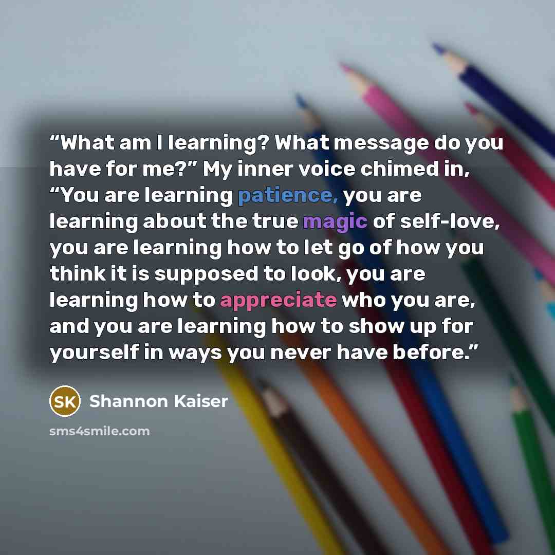 “What am I learning? What message do you have for me?” My inner voice chimed in, “You are learning patience, you are learning about the true magic of self-love, you are learning how to let go of how you think it is supposed to look, you are learning how to appreciate who you are, and you are…” quote by Shannon Kaiser