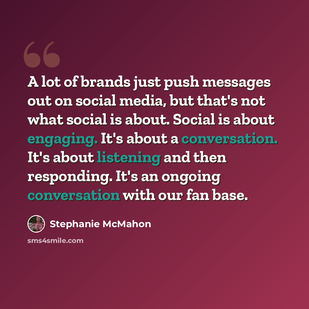 “A lot of brands just push messages out on social media, but that's not what social is about. Social is about engaging. It's about a conversation. It's about listening and then responding. It's an ongoing conversation with our fan base.” quote by Stephanie McMahon