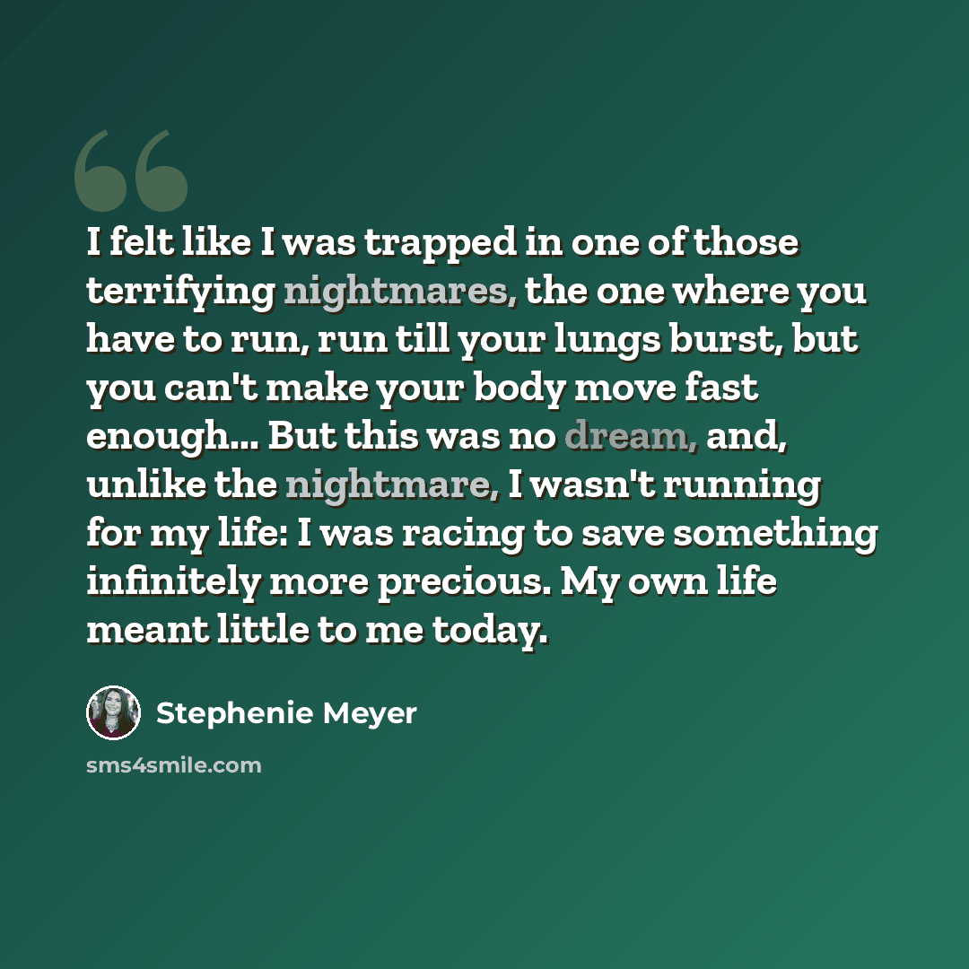 “I felt like I was trapped in one of those terrifying nightmares, the one where you have to run, run till your lungs burst, but you can't make your body move fast enough... But this was no dream, and, unlike the nightmare, I wasn't running for my life: I was racing to save something infinitely more…” quote by Stephenie Meyer