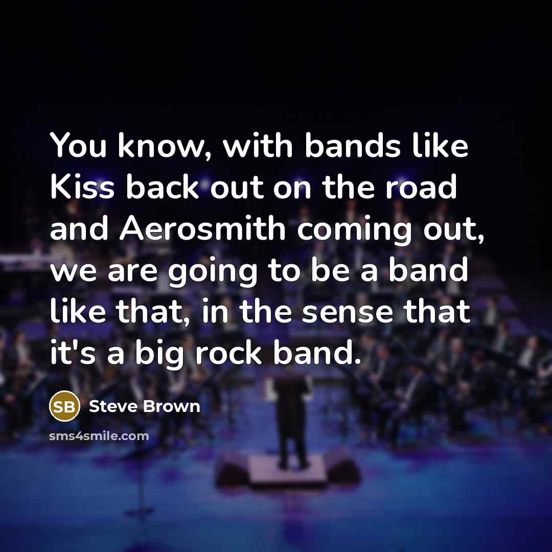 “You know, with bands like Kiss back out on the road and Aerosmith coming out, we are going to be a band like that, in the sense that it's a big rock band.” quote by Steve Brown