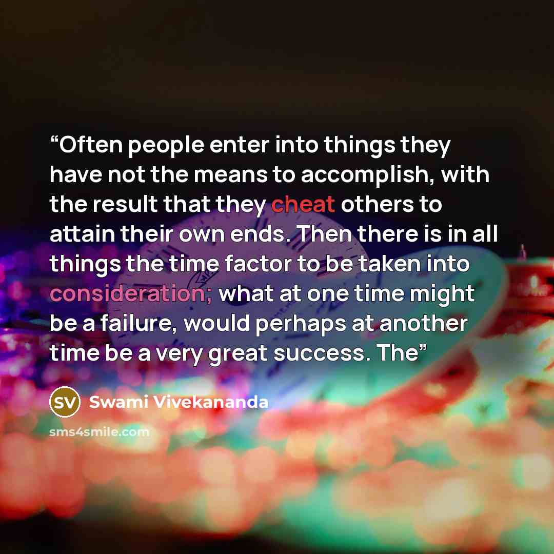 “Often people enter into things they have not the means to accomplish, with the result that they cheat others to attain their own ends. Then there is in all things the time factor to be taken into consideration; what at one time might be a failure, would perhaps at another time be a very great…” quote by Swami Vivekananda