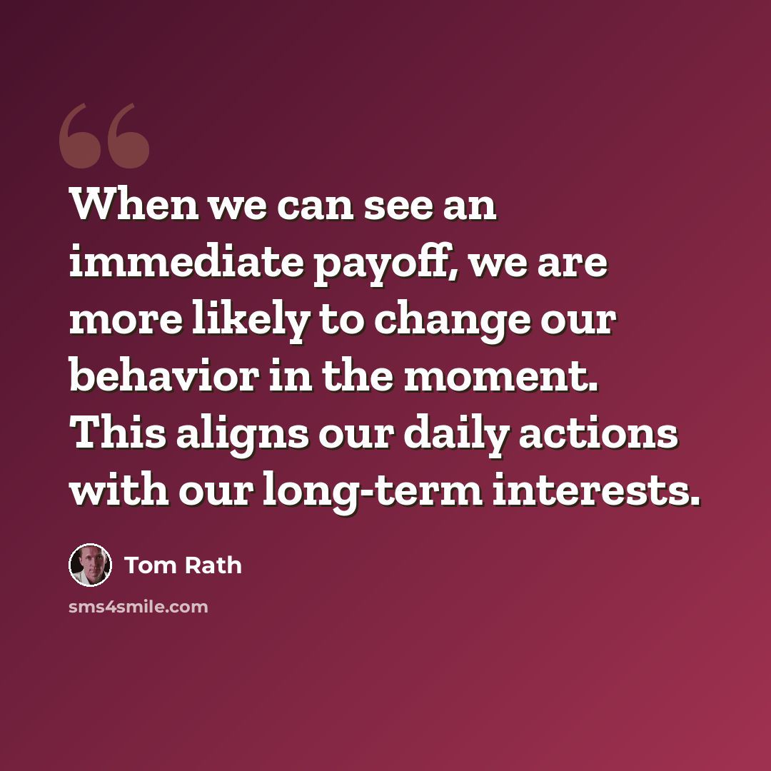 “When we can see an immediate payoff, we are more likely to change our behavior in the moment. This aligns our daily actions with our long-term interests.” quote by Tom Rath