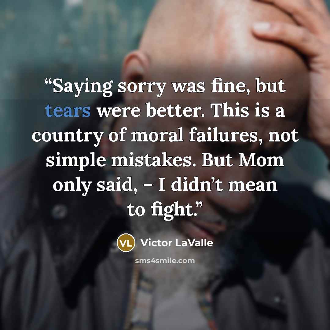 “Saying sorry was fine, but tears were better. This is a country of moral failures, not simple mistakes. But Mom only said, – I didn’t mean to fight.” quote by Victor LaValle