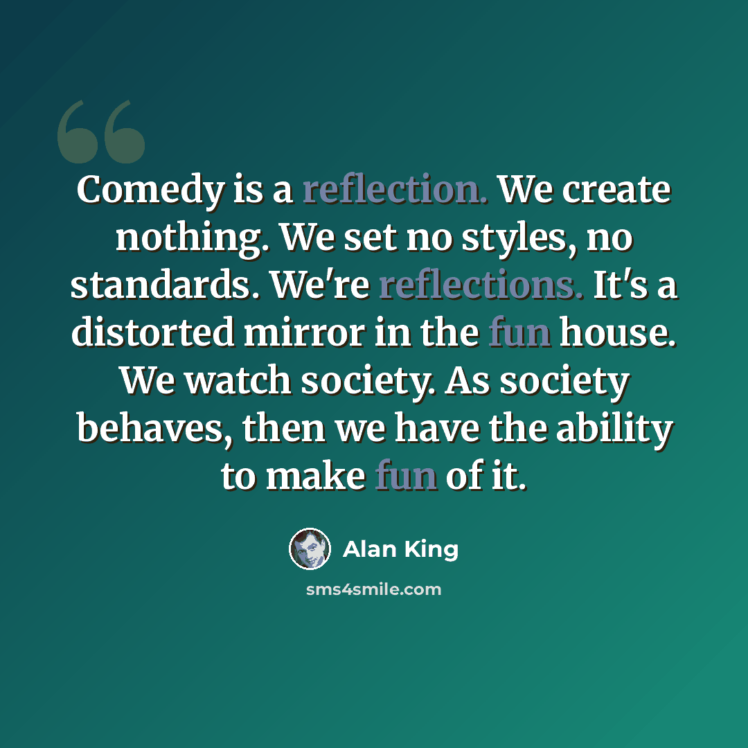 “Comedy is a reflection. We create nothing. We set no styles, no standards. We're reflections. It's a distorted mirror in the fun house. We watch society. As society behaves, then we have the ability to make fun of it.” quote by Alan King