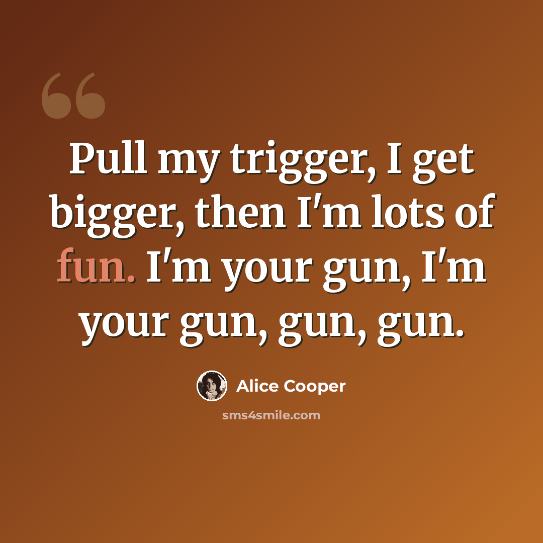 “Pull my trigger, I get bigger, then I'm lots of fun. I'm your gun, I'm your gun, gun, gun.” quote by Alice Cooper