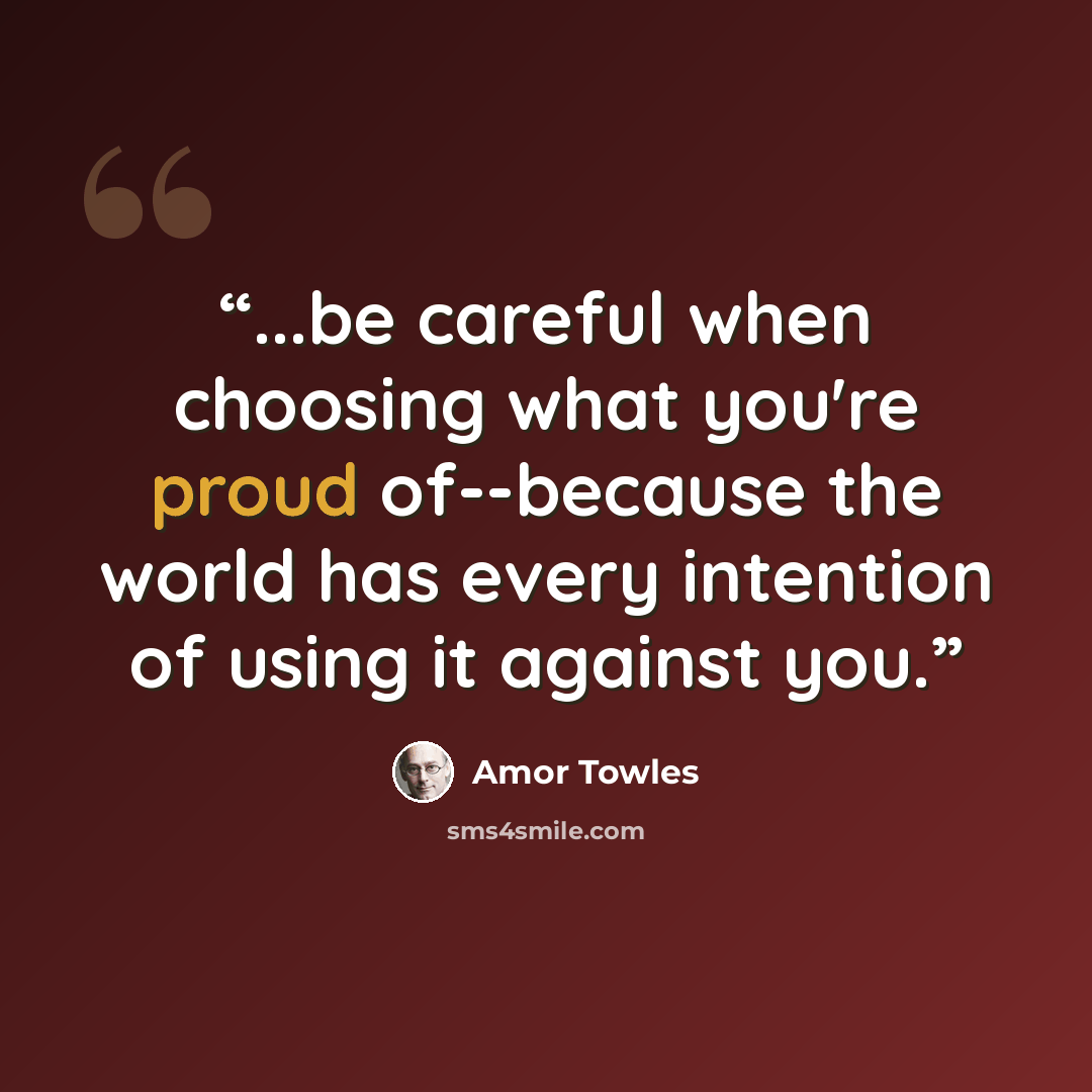 “...be careful when choosing what you're proud of--because the world has every intention of using it against you.” quote by Amor Towles