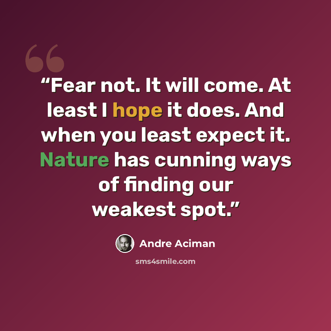 “Fear not. It will come. At least I hope it does. And when you least expect it. Nature has cunning ways of finding our weakest spot.” quote by André Aciman