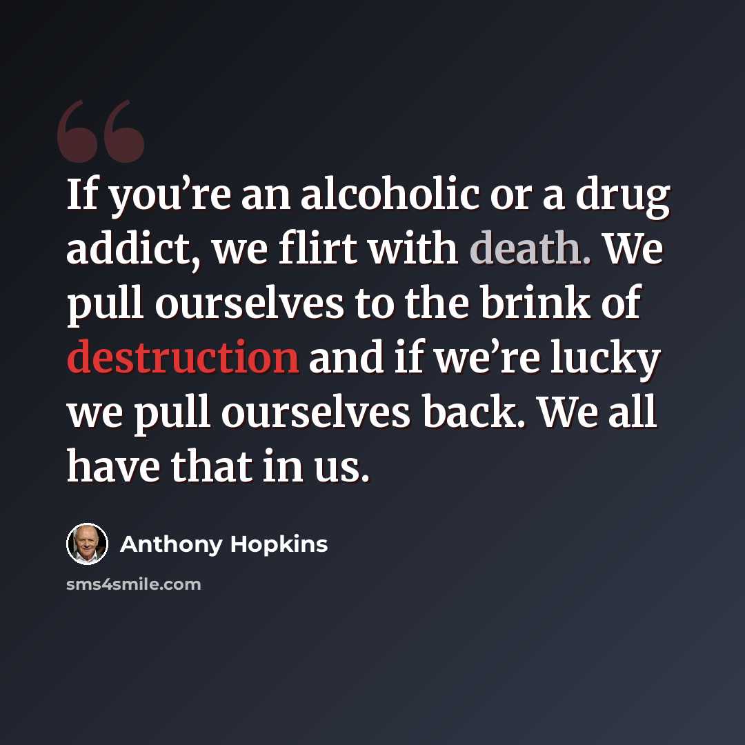 “If you’re an alcoholic or a drug addict, we flirt with death. We pull ourselves to the brink of destruction and if we’re lucky we pull ourselves back. We all have that in us.” quote by Anthony Hopkins