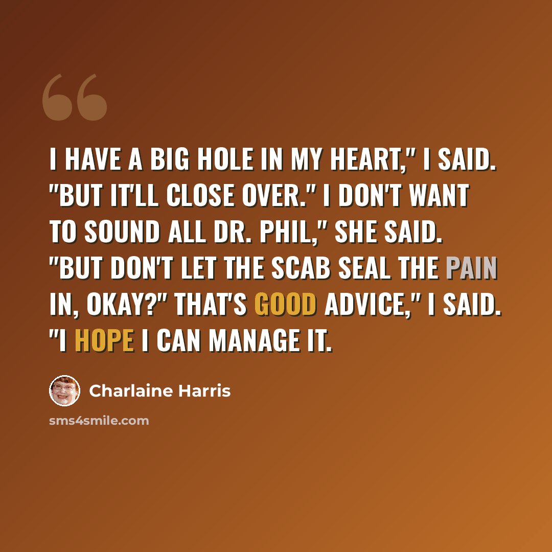 “I have a big hole in my heart," I said. "But it'll close over." I don't want to sound all Dr. Phil," she said. "But don't let the scab seal the pain in, okay?" That's good advice," I said. "I hope I can manage it.” quote by Charlaine Harris