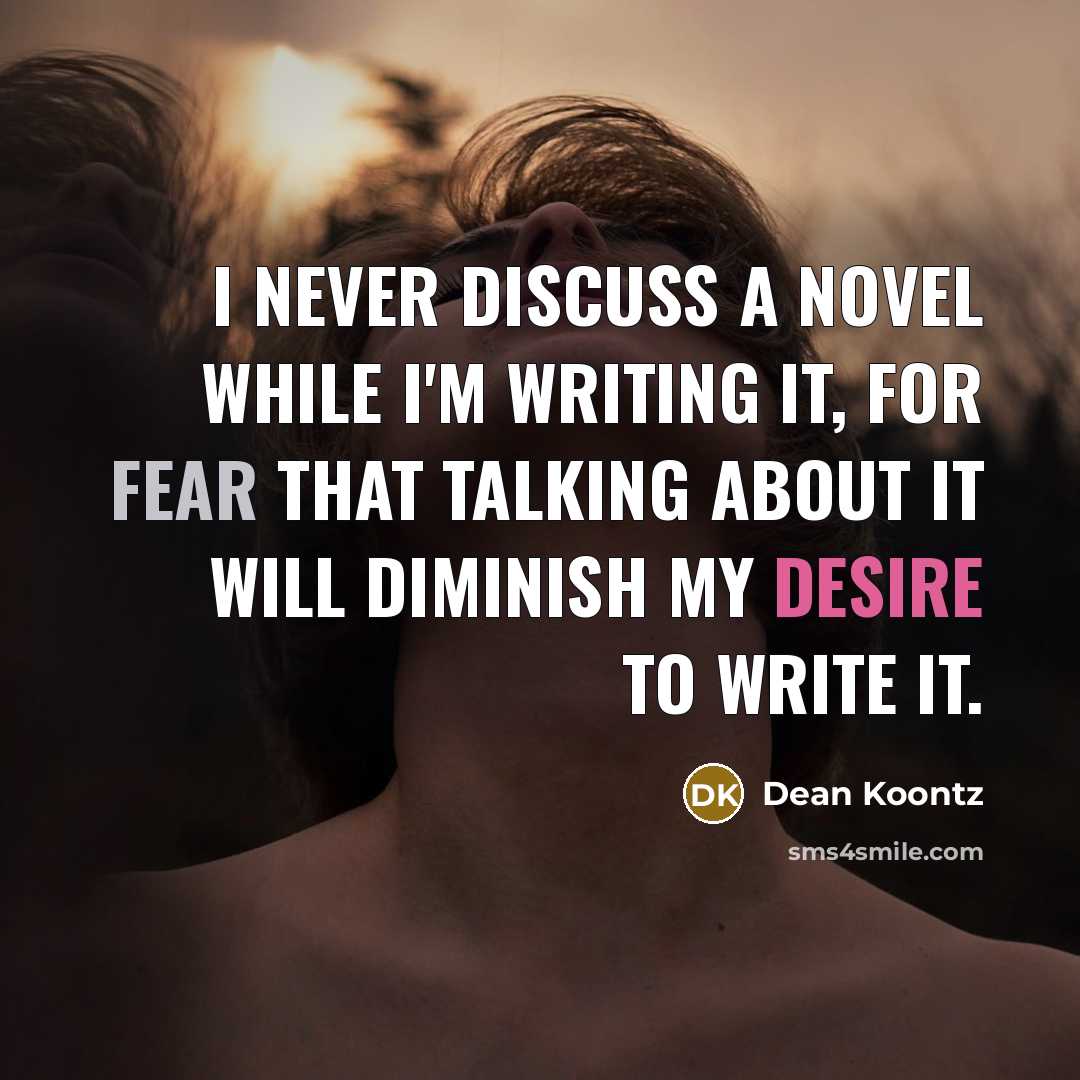 “I never discuss a novel while I'm writing it, for fear that talking about it will diminish my desire to write it.” quote by Dean Koontz