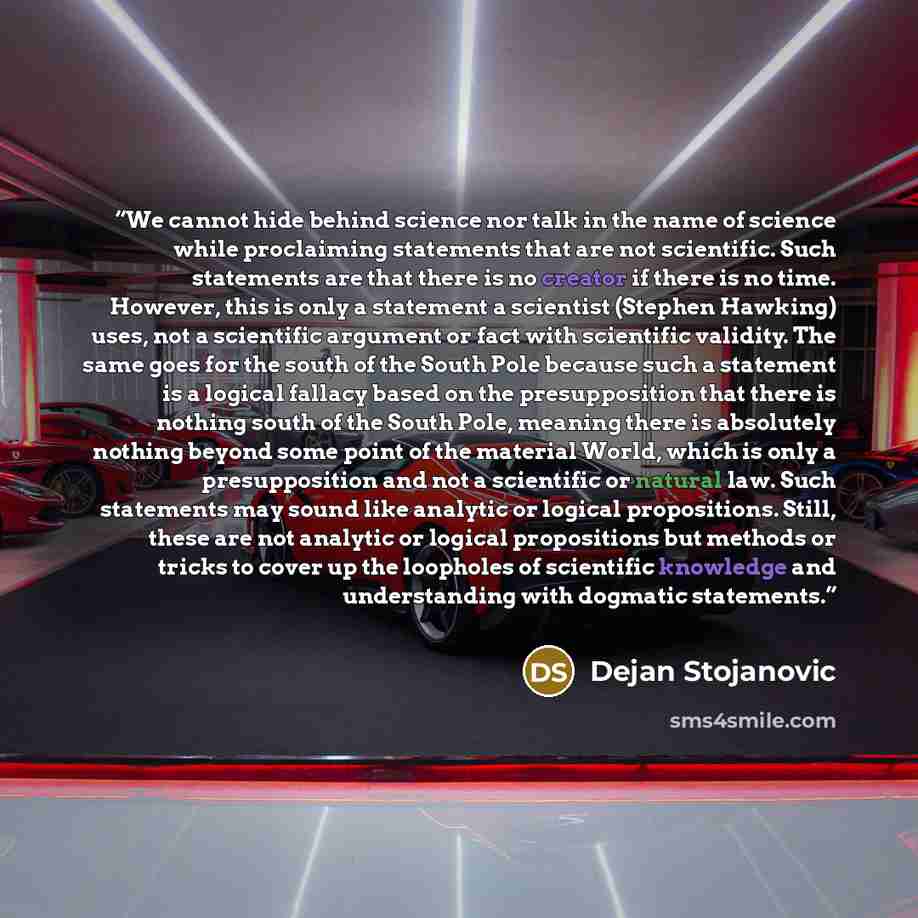 “We cannot hide behind science nor talk in the name of science while proclaiming statements that are not scientific. Such statements are that there is no creator if there is no time. However, this is only a statement a scientist (Stephen Hawking) uses, not a scientific argument or fact with…” quote by Dejan Stojanovic