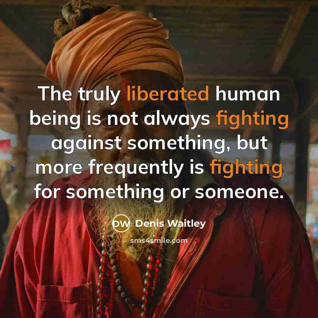 “The truly liberated human being is not always fighting against something, but more frequently is fighting for something or someone.” quote by Denis Waitley